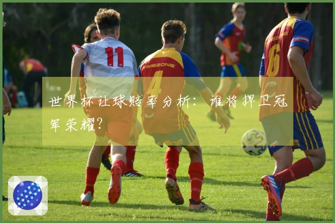 世界杯让球赔率分析：谁将捍卫冠军荣耀？